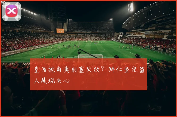皇马挖角奥利塞失败？拜仁坚定留人展现决心